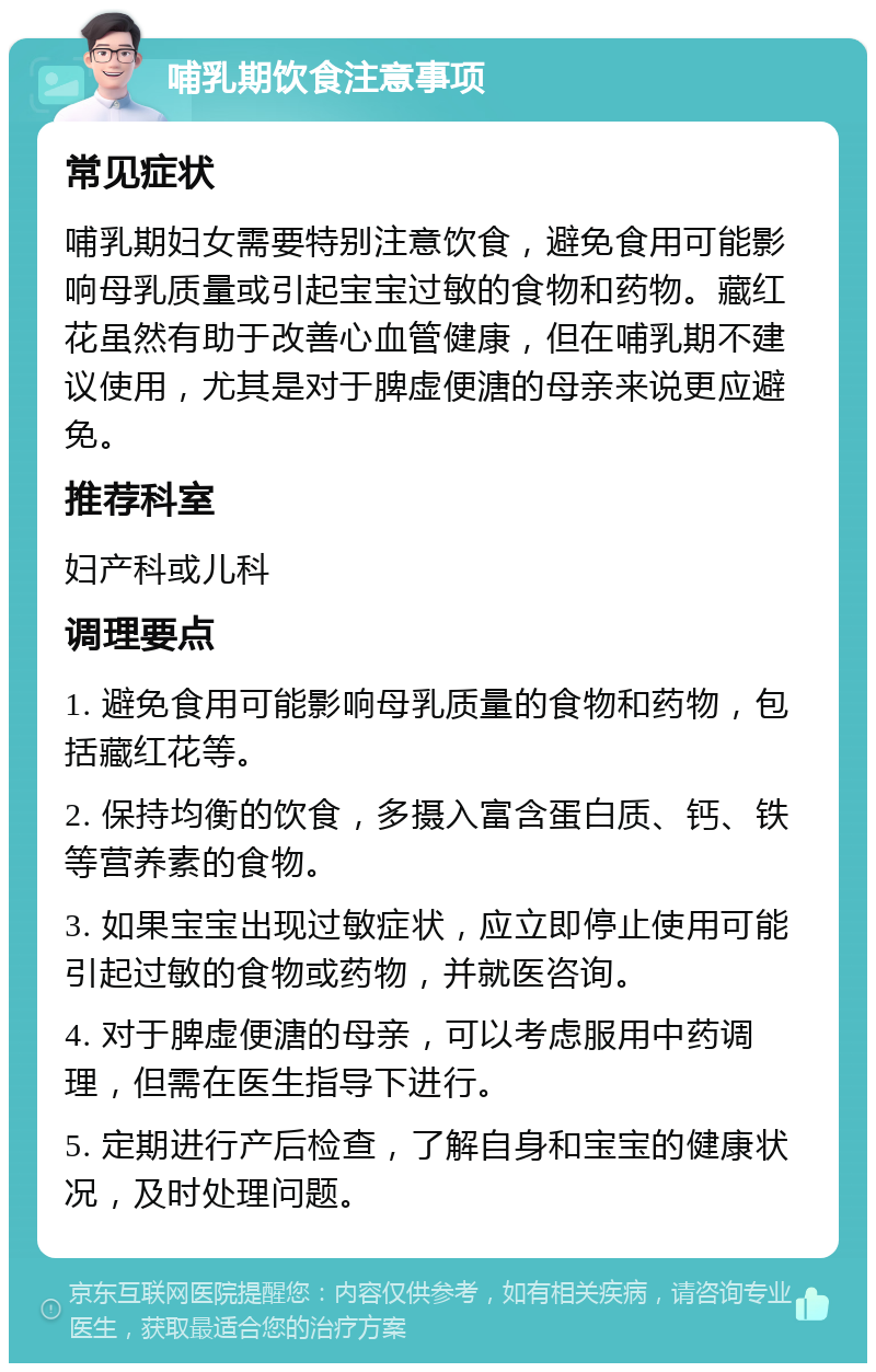 哺乳期饮食注意事项 常见症状 哺乳期妇女需要特别注意饮食，避免食用可能影响母乳质量或引起宝宝过敏的食物和药物。藏红花虽然有助于改善心血管健康，但在哺乳期不建议使用，尤其是对于脾虚便溏的母亲来说更应避免。 推荐科室 妇产科或儿科 调理要点 1. 避免食用可能影响母乳质量的食物和药物，包括藏红花等。 2. 保持均衡的饮食，多摄入富含蛋白质、钙、铁等营养素的食物。 3. 如果宝宝出现过敏症状，应立即停止使用可能引起过敏的食物或药物，并就医咨询。 4. 对于脾虚便溏的母亲，可以考虑服用中药调理，但需在医生指导下进行。 5. 定期进行产后检查，了解自身和宝宝的健康状况，及时处理问题。