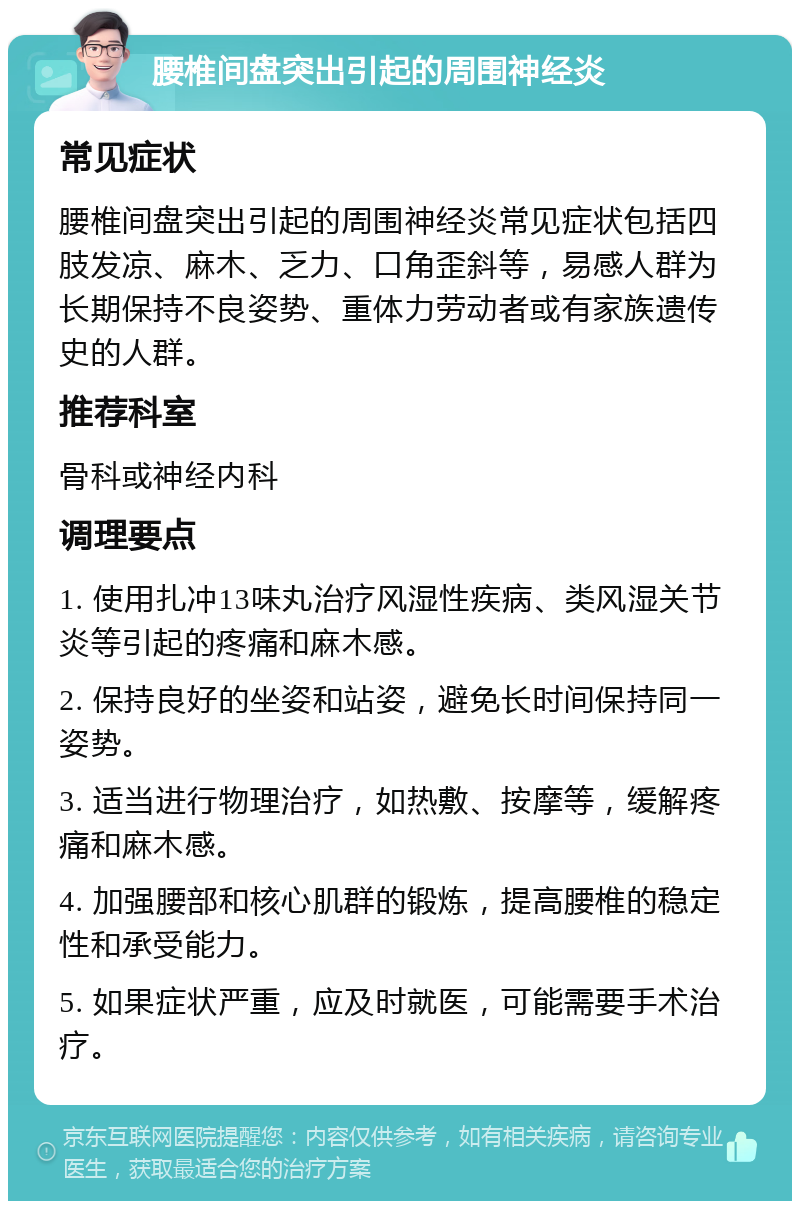 腰椎间盘突出引起的周围神经炎 常见症状 腰椎间盘突出引起的周围神经炎常见症状包括四肢发凉、麻木、乏力、口角歪斜等，易感人群为长期保持不良姿势、重体力劳动者或有家族遗传史的人群。 推荐科室 骨科或神经内科 调理要点 1. 使用扎冲13味丸治疗风湿性疾病、类风湿关节炎等引起的疼痛和麻木感。 2. 保持良好的坐姿和站姿，避免长时间保持同一姿势。 3. 适当进行物理治疗，如热敷、按摩等，缓解疼痛和麻木感。 4. 加强腰部和核心肌群的锻炼，提高腰椎的稳定性和承受能力。 5. 如果症状严重，应及时就医，可能需要手术治疗。