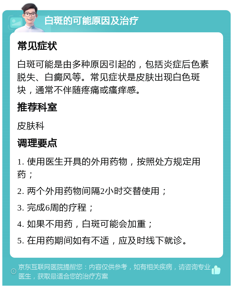 白斑的可能原因及治疗 常见症状 白斑可能是由多种原因引起的，包括炎症后色素脱失、白癜风等。常见症状是皮肤出现白色斑块，通常不伴随疼痛或瘙痒感。 推荐科室 皮肤科 调理要点 1. 使用医生开具的外用药物，按照处方规定用药； 2. 两个外用药物间隔2小时交替使用； 3. 完成6周的疗程； 4. 如果不用药，白斑可能会加重； 5. 在用药期间如有不适，应及时线下就诊。