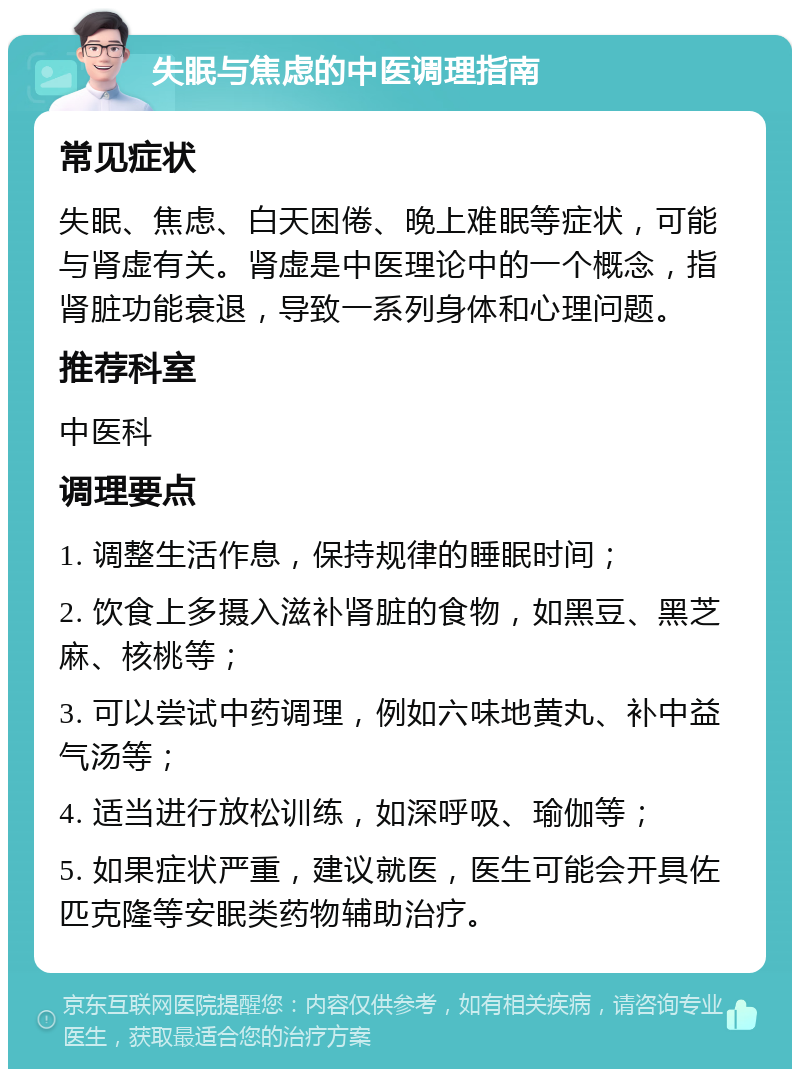 失眠与焦虑的中医调理指南 常见症状 失眠、焦虑、白天困倦、晚上难眠等症状，可能与肾虚有关。肾虚是中医理论中的一个概念，指肾脏功能衰退，导致一系列身体和心理问题。 推荐科室 中医科 调理要点 1. 调整生活作息，保持规律的睡眠时间； 2. 饮食上多摄入滋补肾脏的食物，如黑豆、黑芝麻、核桃等； 3. 可以尝试中药调理，例如六味地黄丸、补中益气汤等； 4. 适当进行放松训练，如深呼吸、瑜伽等； 5. 如果症状严重，建议就医，医生可能会开具佐匹克隆等安眠类药物辅助治疗。