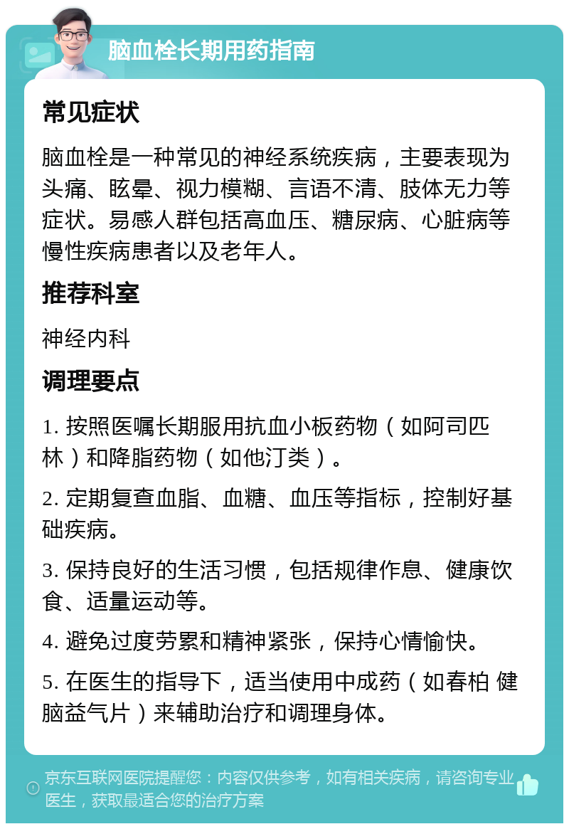 脑血栓长期用药指南 常见症状 脑血栓是一种常见的神经系统疾病，主要表现为头痛、眩晕、视力模糊、言语不清、肢体无力等症状。易感人群包括高血压、糖尿病、心脏病等慢性疾病患者以及老年人。 推荐科室 神经内科 调理要点 1. 按照医嘱长期服用抗血小板药物（如阿司匹林）和降脂药物（如他汀类）。 2. 定期复查血脂、血糖、血压等指标，控制好基础疾病。 3. 保持良好的生活习惯，包括规律作息、健康饮食、适量运动等。 4. 避免过度劳累和精神紧张，保持心情愉快。 5. 在医生的指导下，适当使用中成药（如春柏 健脑益气片）来辅助治疗和调理身体。