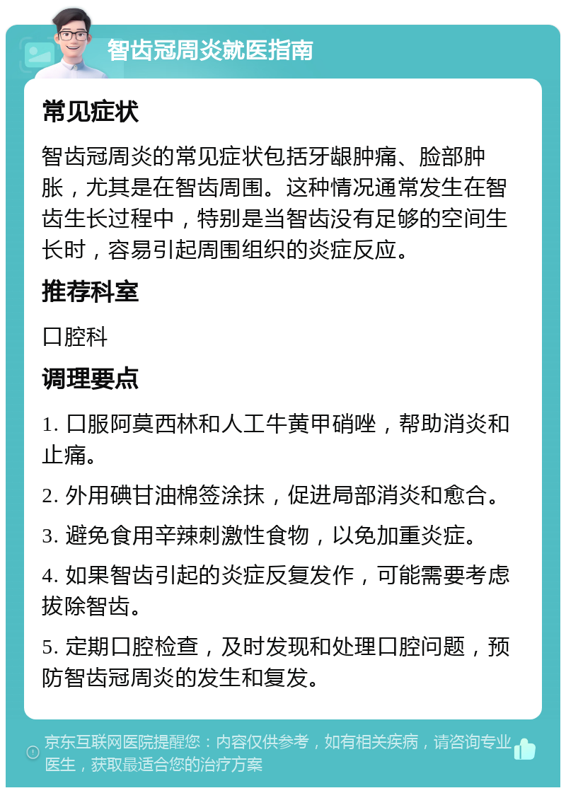 智齿冠周炎就医指南 常见症状 智齿冠周炎的常见症状包括牙龈肿痛、脸部肿胀，尤其是在智齿周围。这种情况通常发生在智齿生长过程中，特别是当智齿没有足够的空间生长时，容易引起周围组织的炎症反应。 推荐科室 口腔科 调理要点 1. 口服阿莫西林和人工牛黄甲硝唑，帮助消炎和止痛。 2. 外用碘甘油棉签涂抹，促进局部消炎和愈合。 3. 避免食用辛辣刺激性食物，以免加重炎症。 4. 如果智齿引起的炎症反复发作，可能需要考虑拔除智齿。 5. 定期口腔检查，及时发现和处理口腔问题，预防智齿冠周炎的发生和复发。