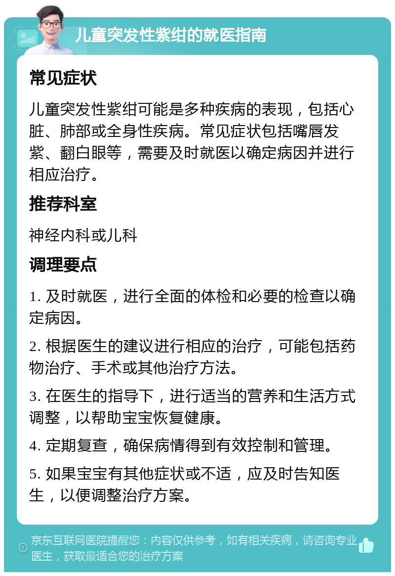 儿童突发性紫绀的就医指南 常见症状 儿童突发性紫绀可能是多种疾病的表现，包括心脏、肺部或全身性疾病。常见症状包括嘴唇发紫、翻白眼等，需要及时就医以确定病因并进行相应治疗。 推荐科室 神经内科或儿科 调理要点 1. 及时就医，进行全面的体检和必要的检查以确定病因。 2. 根据医生的建议进行相应的治疗，可能包括药物治疗、手术或其他治疗方法。 3. 在医生的指导下，进行适当的营养和生活方式调整，以帮助宝宝恢复健康。 4. 定期复查，确保病情得到有效控制和管理。 5. 如果宝宝有其他症状或不适，应及时告知医生，以便调整治疗方案。