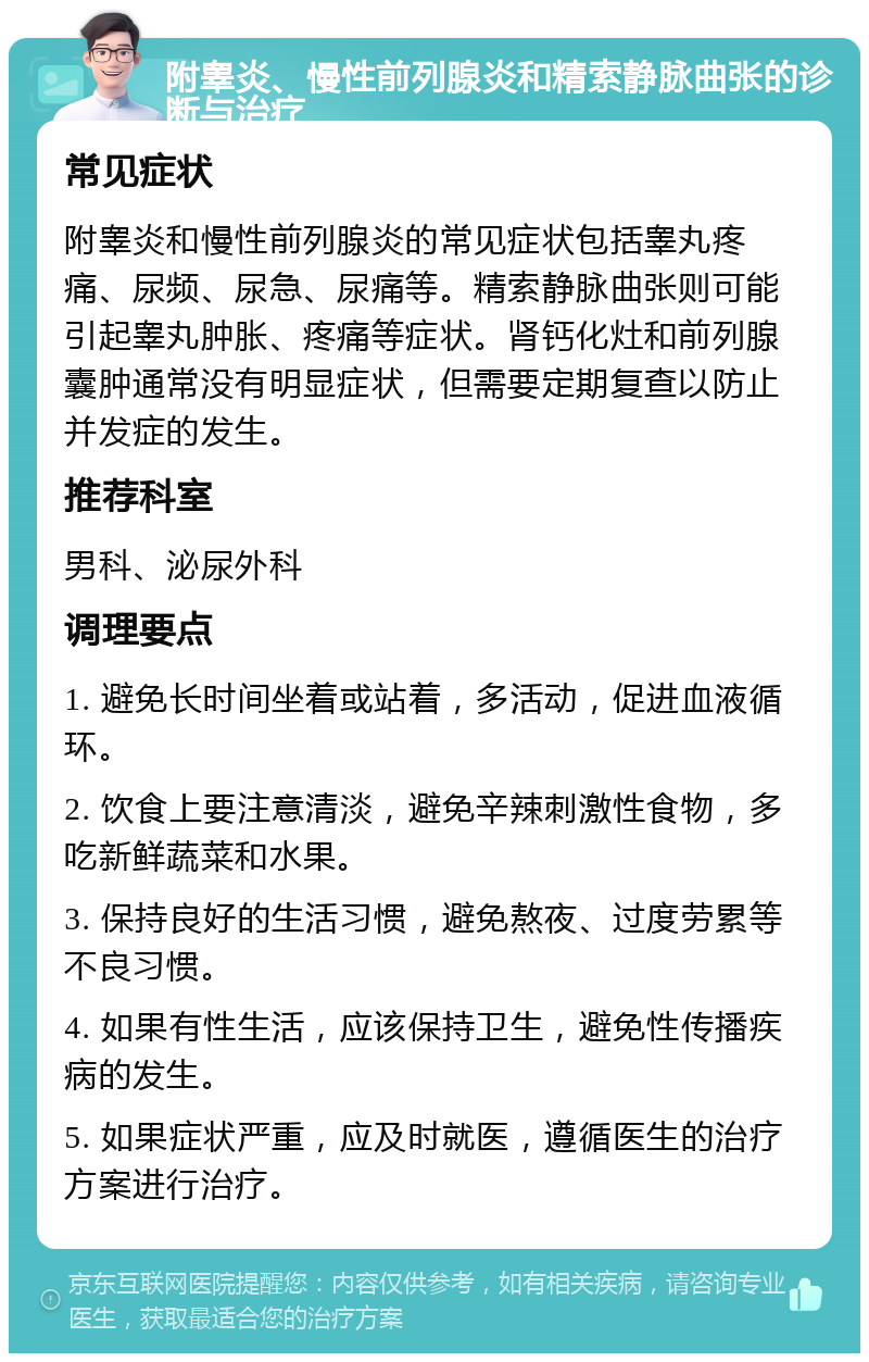 附睾炎、慢性前列腺炎和精索静脉曲张的诊断与治疗 常见症状 附睾炎和慢性前列腺炎的常见症状包括睾丸疼痛、尿频、尿急、尿痛等。精索静脉曲张则可能引起睾丸肿胀、疼痛等症状。肾钙化灶和前列腺囊肿通常没有明显症状，但需要定期复查以防止并发症的发生。 推荐科室 男科、泌尿外科 调理要点 1. 避免长时间坐着或站着，多活动，促进血液循环。 2. 饮食上要注意清淡，避免辛辣刺激性食物，多吃新鲜蔬菜和水果。 3. 保持良好的生活习惯，避免熬夜、过度劳累等不良习惯。 4. 如果有性生活，应该保持卫生，避免性传播疾病的发生。 5. 如果症状严重，应及时就医，遵循医生的治疗方案进行治疗。