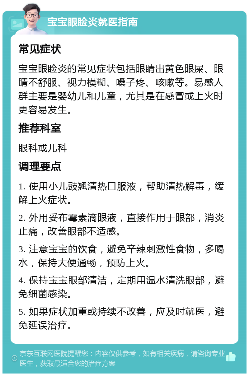 宝宝眼睑炎就医指南 常见症状 宝宝眼睑炎的常见症状包括眼睛出黄色眼屎、眼睛不舒服、视力模糊、嗓子疼、咳嗽等。易感人群主要是婴幼儿和儿童，尤其是在感冒或上火时更容易发生。 推荐科室 眼科或儿科 调理要点 1. 使用小儿豉翘清热口服液，帮助清热解毒，缓解上火症状。 2. 外用妥布霉素滴眼液，直接作用于眼部，消炎止痛，改善眼部不适感。 3. 注意宝宝的饮食，避免辛辣刺激性食物，多喝水，保持大便通畅，预防上火。 4. 保持宝宝眼部清洁，定期用温水清洗眼部，避免细菌感染。 5. 如果症状加重或持续不改善，应及时就医，避免延误治疗。