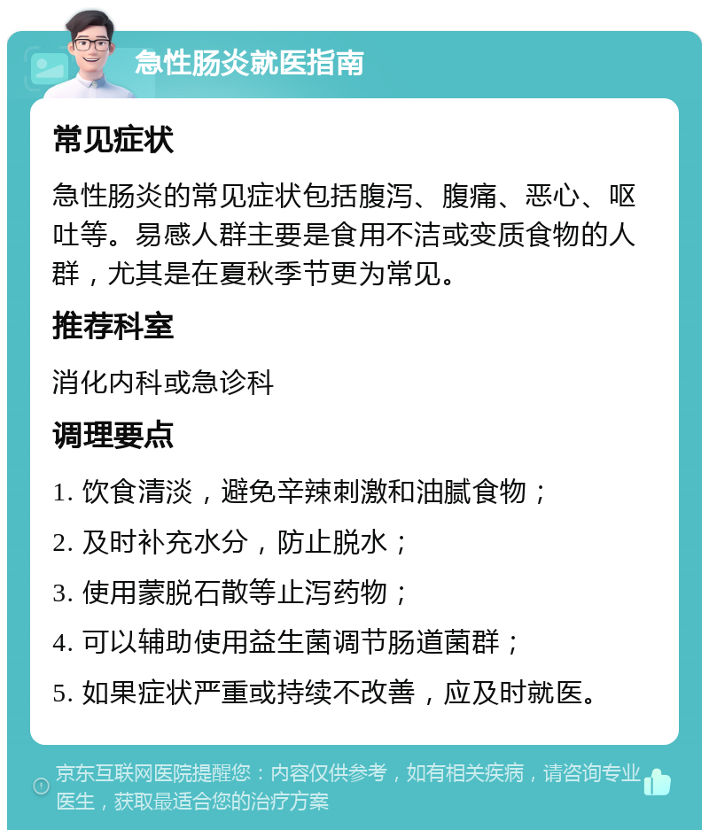 急性肠炎就医指南 常见症状 急性肠炎的常见症状包括腹泻、腹痛、恶心、呕吐等。易感人群主要是食用不洁或变质食物的人群，尤其是在夏秋季节更为常见。 推荐科室 消化内科或急诊科 调理要点 1. 饮食清淡，避免辛辣刺激和油腻食物； 2. 及时补充水分，防止脱水； 3. 使用蒙脱石散等止泻药物； 4. 可以辅助使用益生菌调节肠道菌群； 5. 如果症状严重或持续不改善，应及时就医。