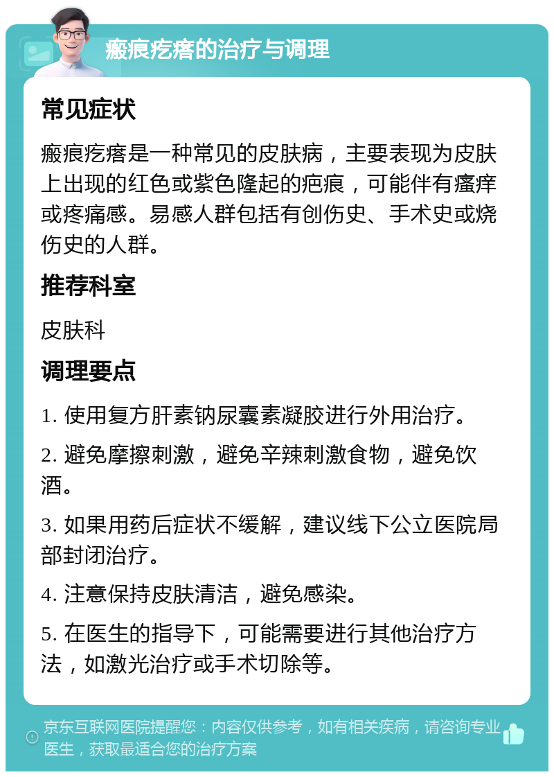 瘢痕疙瘩的治疗与调理 常见症状 瘢痕疙瘩是一种常见的皮肤病，主要表现为皮肤上出现的红色或紫色隆起的疤痕，可能伴有瘙痒或疼痛感。易感人群包括有创伤史、手术史或烧伤史的人群。 推荐科室 皮肤科 调理要点 1. 使用复方肝素钠尿囊素凝胶进行外用治疗。 2. 避免摩擦刺激，避免辛辣刺激食物，避免饮酒。 3. 如果用药后症状不缓解，建议线下公立医院局部封闭治疗。 4. 注意保持皮肤清洁，避免感染。 5. 在医生的指导下，可能需要进行其他治疗方法，如激光治疗或手术切除等。