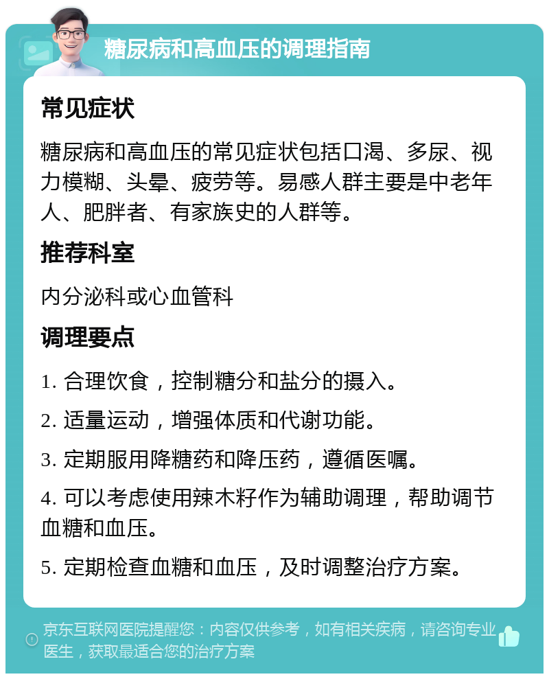 糖尿病和高血压的调理指南 常见症状 糖尿病和高血压的常见症状包括口渴、多尿、视力模糊、头晕、疲劳等。易感人群主要是中老年人、肥胖者、有家族史的人群等。 推荐科室 内分泌科或心血管科 调理要点 1. 合理饮食，控制糖分和盐分的摄入。 2. 适量运动，增强体质和代谢功能。 3. 定期服用降糖药和降压药，遵循医嘱。 4. 可以考虑使用辣木籽作为辅助调理，帮助调节血糖和血压。 5. 定期检查血糖和血压，及时调整治疗方案。