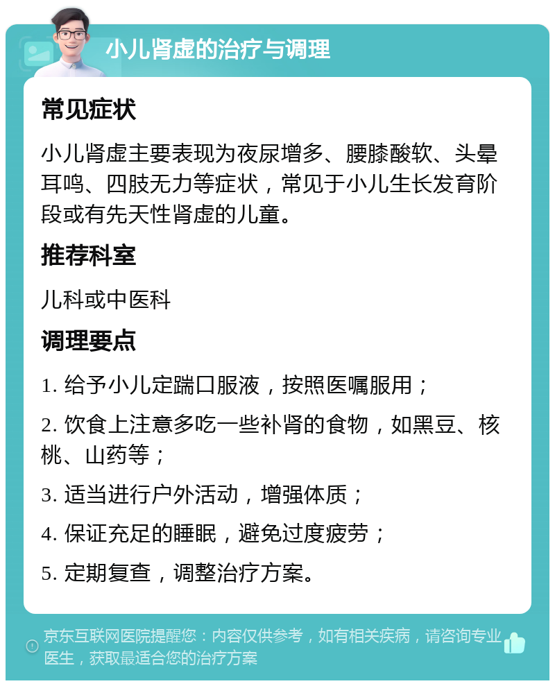 小儿肾虚的治疗与调理 常见症状 小儿肾虚主要表现为夜尿增多、腰膝酸软、头晕耳鸣、四肢无力等症状，常见于小儿生长发育阶段或有先天性肾虚的儿童。 推荐科室 儿科或中医科 调理要点 1. 给予小儿定踹口服液，按照医嘱服用； 2. 饮食上注意多吃一些补肾的食物，如黑豆、核桃、山药等； 3. 适当进行户外活动，增强体质； 4. 保证充足的睡眠，避免过度疲劳； 5. 定期复查，调整治疗方案。