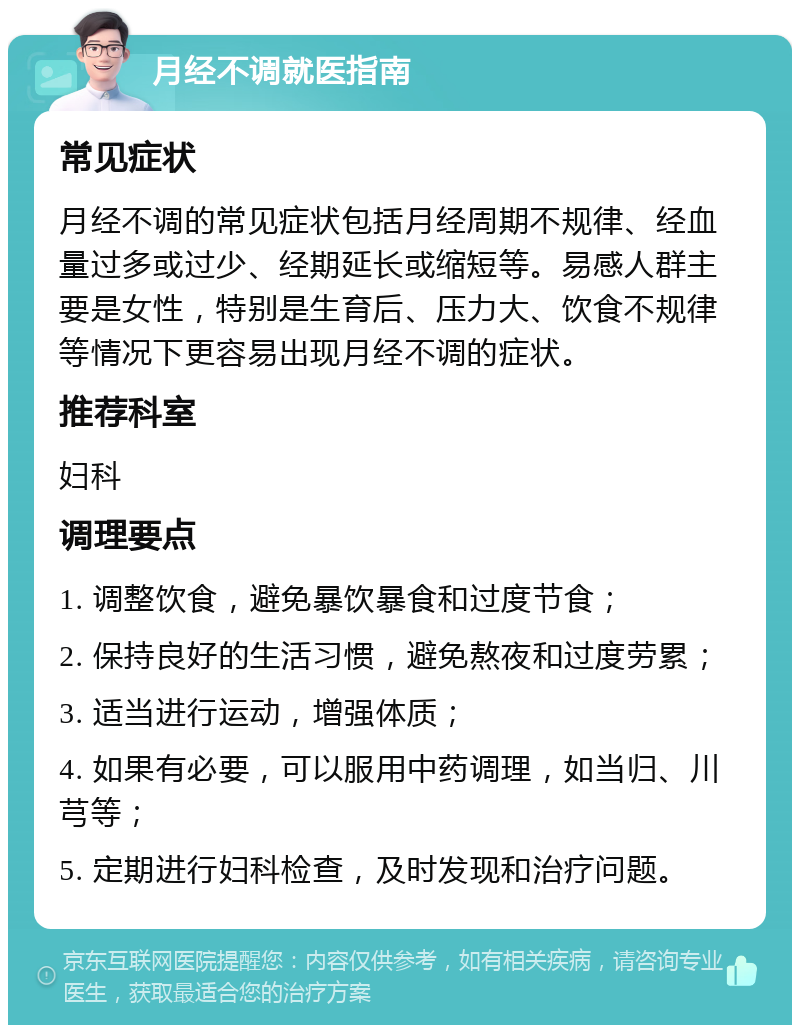 月经不调就医指南 常见症状 月经不调的常见症状包括月经周期不规律、经血量过多或过少、经期延长或缩短等。易感人群主要是女性，特别是生育后、压力大、饮食不规律等情况下更容易出现月经不调的症状。 推荐科室 妇科 调理要点 1. 调整饮食，避免暴饮暴食和过度节食； 2. 保持良好的生活习惯，避免熬夜和过度劳累； 3. 适当进行运动，增强体质； 4. 如果有必要，可以服用中药调理，如当归、川芎等； 5. 定期进行妇科检查，及时发现和治疗问题。