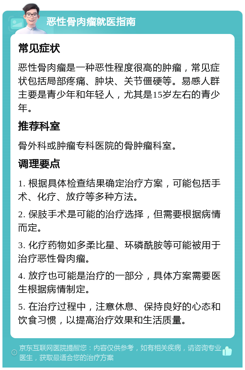 恶性骨肉瘤就医指南 常见症状 恶性骨肉瘤是一种恶性程度很高的肿瘤，常见症状包括局部疼痛、肿块、关节僵硬等。易感人群主要是青少年和年轻人，尤其是15岁左右的青少年。 推荐科室 骨外科或肿瘤专科医院的骨肿瘤科室。 调理要点 1. 根据具体检查结果确定治疗方案，可能包括手术、化疗、放疗等多种方法。 2. 保肢手术是可能的治疗选择，但需要根据病情而定。 3. 化疗药物如多柔比星、环磷酰胺等可能被用于治疗恶性骨肉瘤。 4. 放疗也可能是治疗的一部分，具体方案需要医生根据病情制定。 5. 在治疗过程中，注意休息、保持良好的心态和饮食习惯，以提高治疗效果和生活质量。