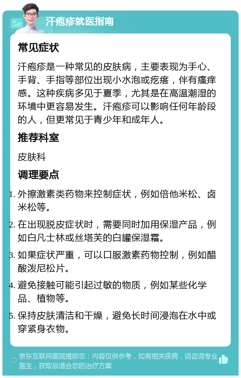 汗疱疹就医指南 常见症状 汗疱疹是一种常见的皮肤病，主要表现为手心、手背、手指等部位出现小水泡或疙瘩，伴有瘙痒感。这种疾病多见于夏季，尤其是在高温潮湿的环境中更容易发生。汗疱疹可以影响任何年龄段的人，但更常见于青少年和成年人。 推荐科室 皮肤科 调理要点 外擦激素类药物来控制症状，例如倍他米松、卤米松等。 在出现脱皮症状时，需要同时加用保湿产品，例如白凡士林或丝塔芙的白罐保湿霜。 如果症状严重，可以口服激素药物控制，例如醋酸泼尼松片。 避免接触可能引起过敏的物质，例如某些化学品、植物等。 保持皮肤清洁和干燥，避免长时间浸泡在水中或穿紧身衣物。