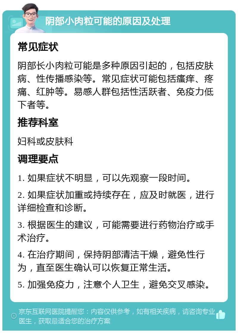 阴部小肉粒可能的原因及处理 常见症状 阴部长小肉粒可能是多种原因引起的，包括皮肤病、性传播感染等。常见症状可能包括瘙痒、疼痛、红肿等。易感人群包括性活跃者、免疫力低下者等。 推荐科室 妇科或皮肤科 调理要点 1. 如果症状不明显，可以先观察一段时间。 2. 如果症状加重或持续存在，应及时就医，进行详细检查和诊断。 3. 根据医生的建议，可能需要进行药物治疗或手术治疗。 4. 在治疗期间，保持阴部清洁干燥，避免性行为，直至医生确认可以恢复正常生活。 5. 加强免疫力，注意个人卫生，避免交叉感染。