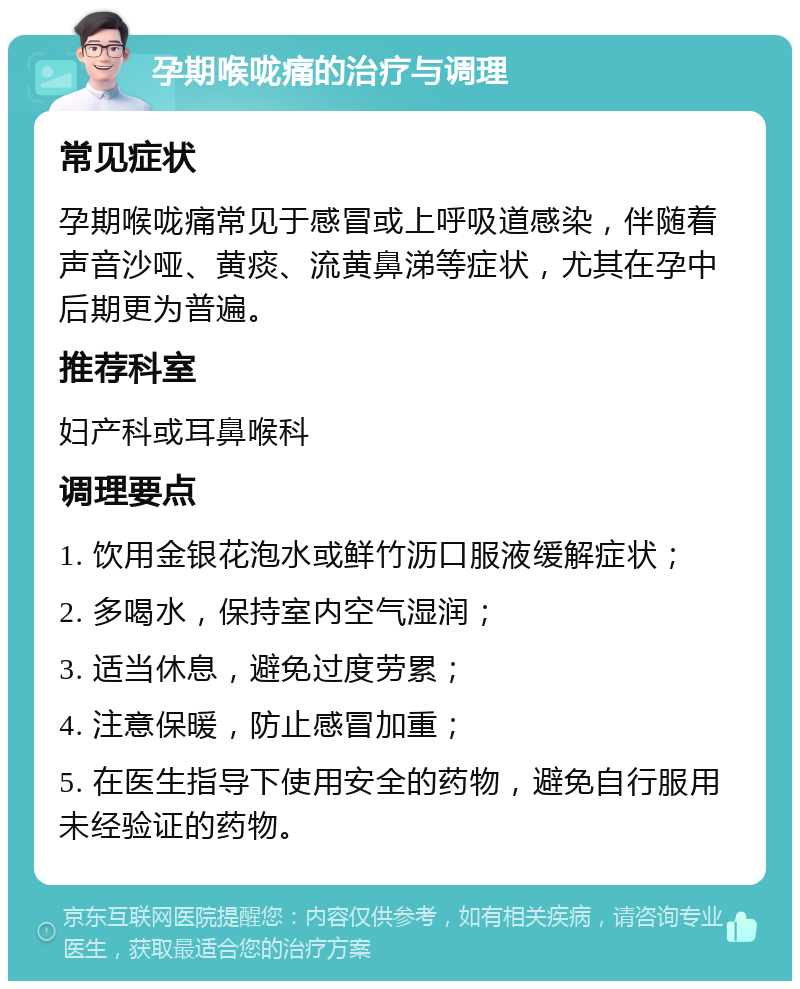 孕期喉咙痛的治疗与调理 常见症状 孕期喉咙痛常见于感冒或上呼吸道感染，伴随着声音沙哑、黄痰、流黄鼻涕等症状，尤其在孕中后期更为普遍。 推荐科室 妇产科或耳鼻喉科 调理要点 1. 饮用金银花泡水或鲜竹沥口服液缓解症状； 2. 多喝水，保持室内空气湿润； 3. 适当休息，避免过度劳累； 4. 注意保暖，防止感冒加重； 5. 在医生指导下使用安全的药物，避免自行服用未经验证的药物。