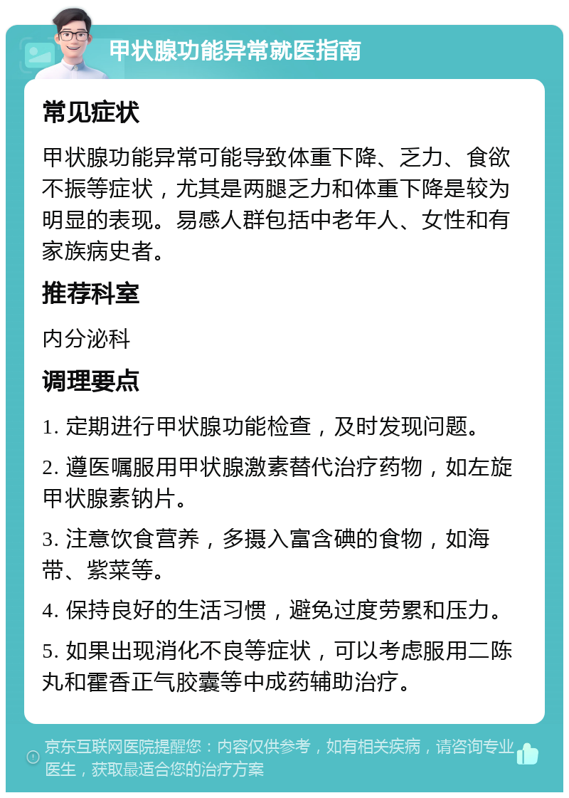 甲状腺功能异常就医指南 常见症状 甲状腺功能异常可能导致体重下降、乏力、食欲不振等症状，尤其是两腿乏力和体重下降是较为明显的表现。易感人群包括中老年人、女性和有家族病史者。 推荐科室 内分泌科 调理要点 1. 定期进行甲状腺功能检查，及时发现问题。 2. 遵医嘱服用甲状腺激素替代治疗药物，如左旋甲状腺素钠片。 3. 注意饮食营养，多摄入富含碘的食物，如海带、紫菜等。 4. 保持良好的生活习惯，避免过度劳累和压力。 5. 如果出现消化不良等症状，可以考虑服用二陈丸和霍香正气胶囊等中成药辅助治疗。