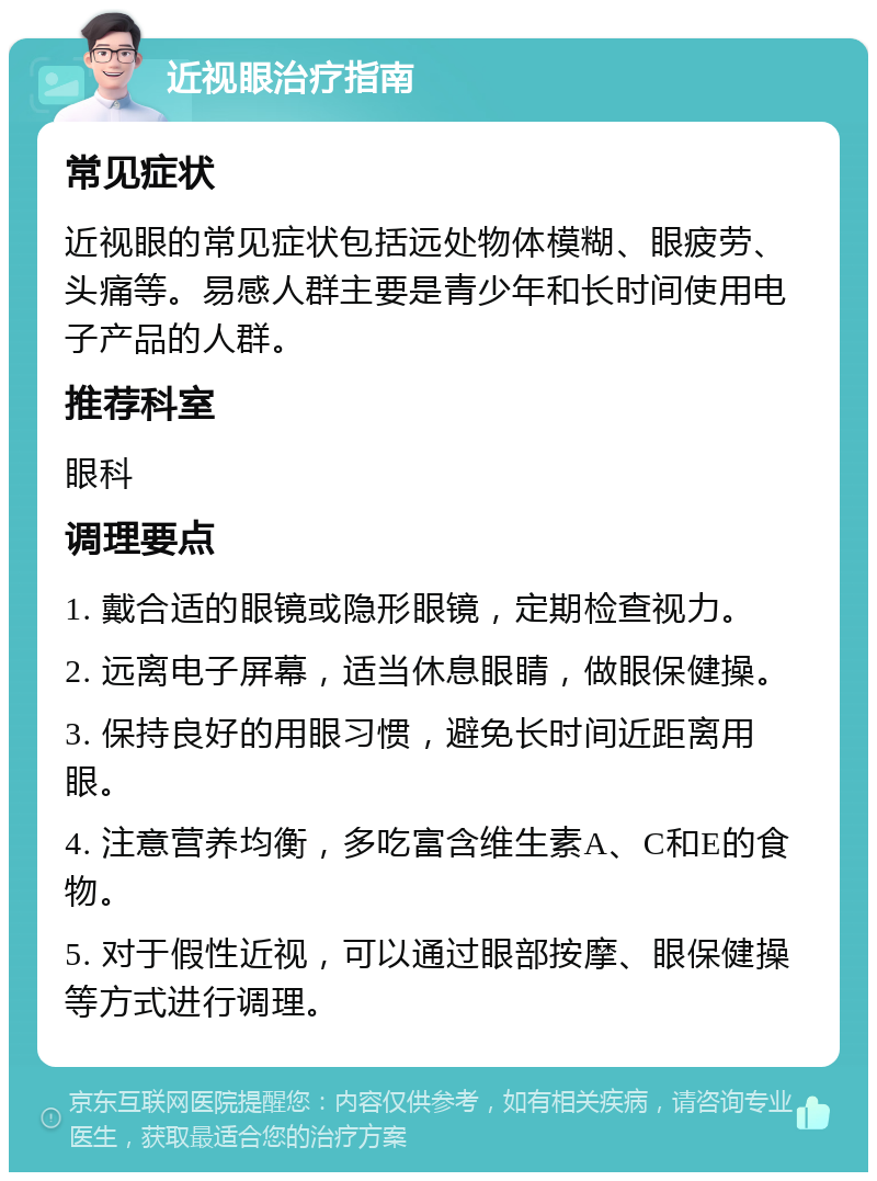 近视眼治疗指南 常见症状 近视眼的常见症状包括远处物体模糊、眼疲劳、头痛等。易感人群主要是青少年和长时间使用电子产品的人群。 推荐科室 眼科 调理要点 1. 戴合适的眼镜或隐形眼镜，定期检查视力。 2. 远离电子屏幕，适当休息眼睛，做眼保健操。 3. 保持良好的用眼习惯，避免长时间近距离用眼。 4. 注意营养均衡，多吃富含维生素A、C和E的食物。 5. 对于假性近视，可以通过眼部按摩、眼保健操等方式进行调理。