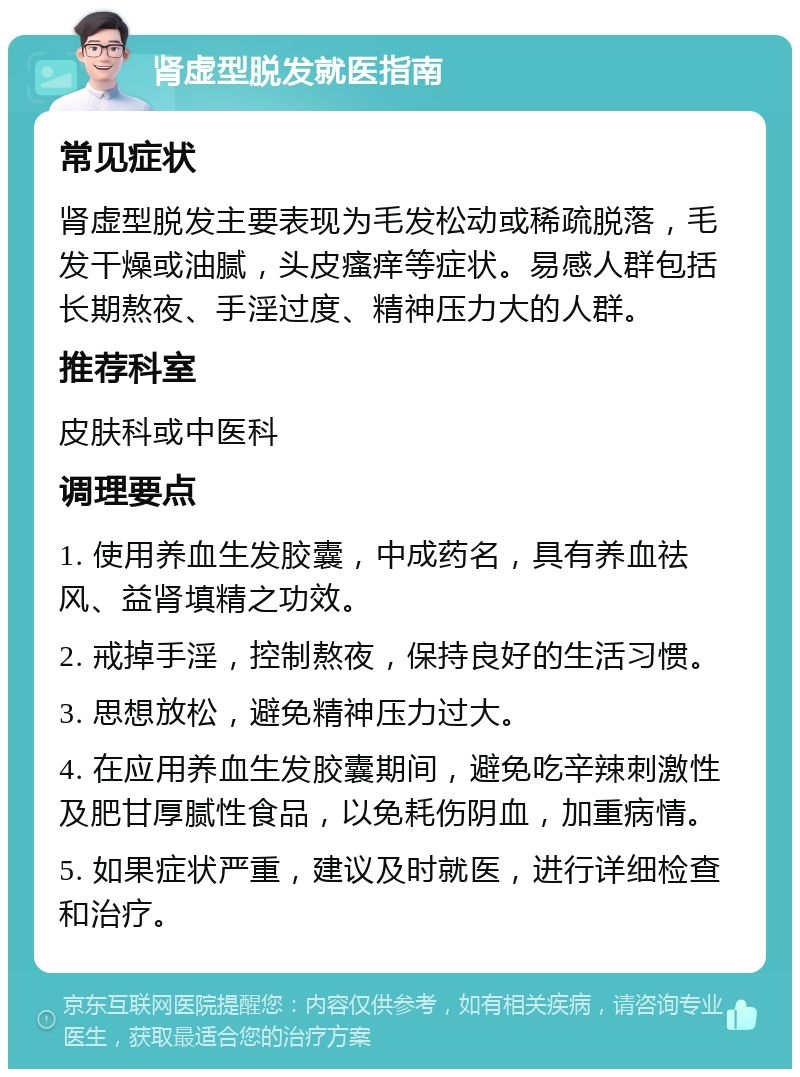 肾虚型脱发就医指南 常见症状 肾虚型脱发主要表现为毛发松动或稀疏脱落，毛发干燥或油腻，头皮瘙痒等症状。易感人群包括长期熬夜、手淫过度、精神压力大的人群。 推荐科室 皮肤科或中医科 调理要点 1. 使用养血生发胶囊，中成药名，具有养血祛风、益肾填精之功效。 2. 戒掉手淫，控制熬夜，保持良好的生活习惯。 3. 思想放松，避免精神压力过大。 4. 在应用养血生发胶囊期间，避免吃辛辣刺激性及肥甘厚腻性食品，以免耗伤阴血，加重病情。 5. 如果症状严重，建议及时就医，进行详细检查和治疗。