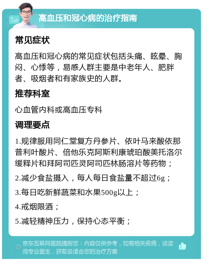 高血压和冠心病的治疗指南 常见症状 高血压和冠心病的常见症状包括头痛、眩晕、胸闷、心悸等，易感人群主要是中老年人、肥胖者、吸烟者和有家族史的人群。 推荐科室 心血管内科或高血压专科 调理要点 1.规律服用同仁堂复方丹参片、依叶马来酸依那普利叶酸片、倍他乐克阿斯利康琥珀酸美托洛尔缓释片和拜阿司匹灵阿司匹林肠溶片等药物； 2.减少食盐摄入，每人每日食盐量不超过6g； 3.每日吃新鲜蔬菜和水果500g以上； 4.戒烟限酒； 5.减轻精神压力，保持心态平衡；