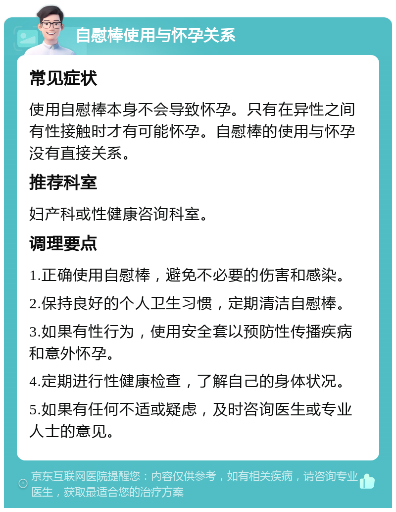 自慰棒使用与怀孕关系 常见症状 使用自慰棒本身不会导致怀孕。只有在异性之间有性接触时才有可能怀孕。自慰棒的使用与怀孕没有直接关系。 推荐科室 妇产科或性健康咨询科室。 调理要点 1.正确使用自慰棒，避免不必要的伤害和感染。 2.保持良好的个人卫生习惯，定期清洁自慰棒。 3.如果有性行为，使用安全套以预防性传播疾病和意外怀孕。 4.定期进行性健康检查，了解自己的身体状况。 5.如果有任何不适或疑虑，及时咨询医生或专业人士的意见。