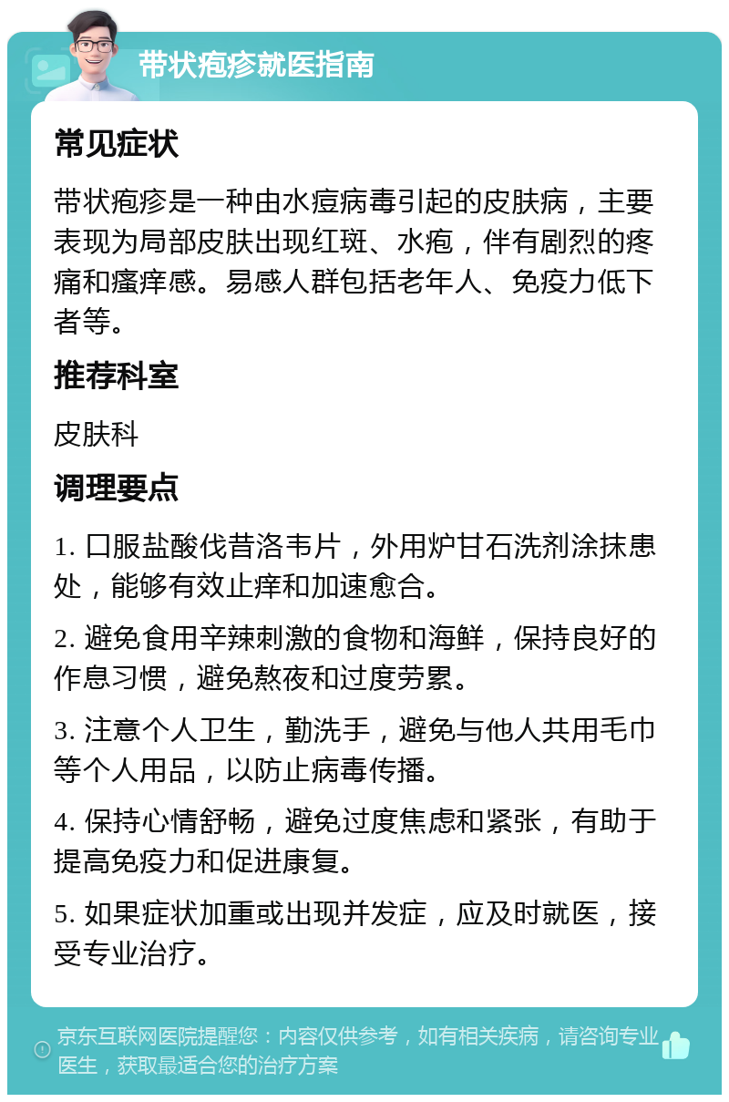 带状疱疹就医指南 常见症状 带状疱疹是一种由水痘病毒引起的皮肤病，主要表现为局部皮肤出现红斑、水疱，伴有剧烈的疼痛和瘙痒感。易感人群包括老年人、免疫力低下者等。 推荐科室 皮肤科 调理要点 1. 口服盐酸伐昔洛韦片，外用炉甘石洗剂涂抹患处，能够有效止痒和加速愈合。 2. 避免食用辛辣刺激的食物和海鲜，保持良好的作息习惯，避免熬夜和过度劳累。 3. 注意个人卫生，勤洗手，避免与他人共用毛巾等个人用品，以防止病毒传播。 4. 保持心情舒畅，避免过度焦虑和紧张，有助于提高免疫力和促进康复。 5. 如果症状加重或出现并发症，应及时就医，接受专业治疗。