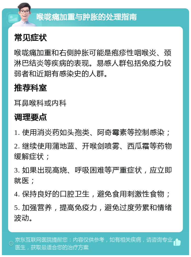 喉咙痛加重与肿胀的处理指南 常见症状 喉咙痛加重和右侧肿胀可能是疱疹性咽喉炎、颈淋巴结炎等疾病的表现。易感人群包括免疫力较弱者和近期有感染史的人群。 推荐科室 耳鼻喉科或内科 调理要点 1. 使用消炎药如头孢类、阿奇霉素等控制感染； 2. 继续使用蒲地蓝、开喉剑喷雾、西瓜霜等药物缓解症状； 3. 如果出现高烧、呼吸困难等严重症状，应立即就医； 4. 保持良好的口腔卫生，避免食用刺激性食物； 5. 加强营养，提高免疫力，避免过度劳累和情绪波动。