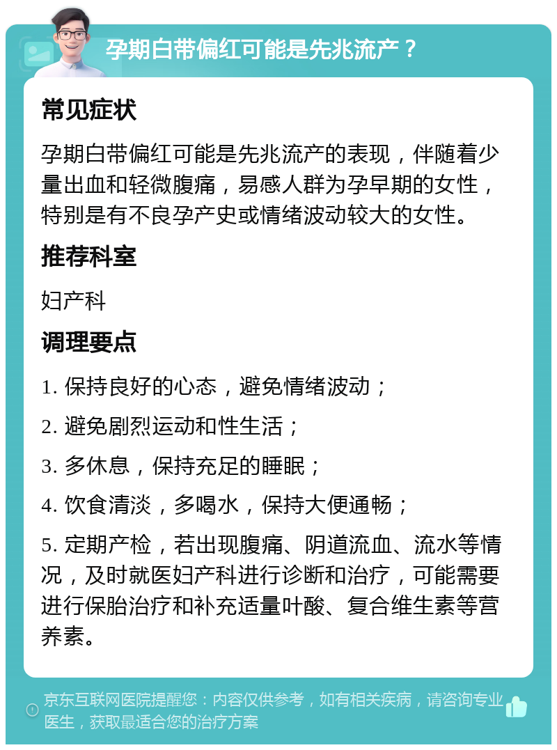 孕期白带偏红可能是先兆流产？ 常见症状 孕期白带偏红可能是先兆流产的表现，伴随着少量出血和轻微腹痛，易感人群为孕早期的女性，特别是有不良孕产史或情绪波动较大的女性。 推荐科室 妇产科 调理要点 1. 保持良好的心态，避免情绪波动； 2. 避免剧烈运动和性生活； 3. 多休息，保持充足的睡眠； 4. 饮食清淡，多喝水，保持大便通畅； 5. 定期产检，若出现腹痛、阴道流血、流水等情况，及时就医妇产科进行诊断和治疗，可能需要进行保胎治疗和补充适量叶酸、复合维生素等营养素。