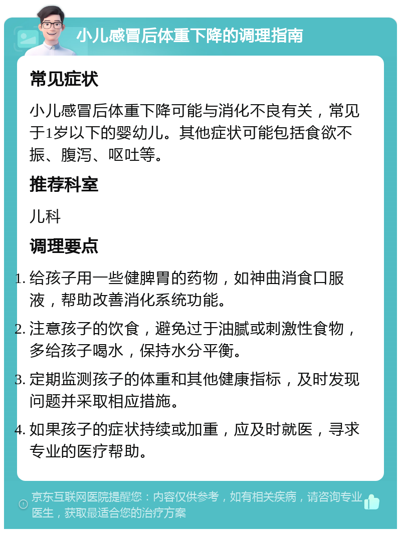 小儿感冒后体重下降的调理指南 常见症状 小儿感冒后体重下降可能与消化不良有关，常见于1岁以下的婴幼儿。其他症状可能包括食欲不振、腹泻、呕吐等。 推荐科室 儿科 调理要点 给孩子用一些健脾胃的药物，如神曲消食口服液，帮助改善消化系统功能。 注意孩子的饮食，避免过于油腻或刺激性食物，多给孩子喝水，保持水分平衡。 定期监测孩子的体重和其他健康指标，及时发现问题并采取相应措施。 如果孩子的症状持续或加重，应及时就医，寻求专业的医疗帮助。