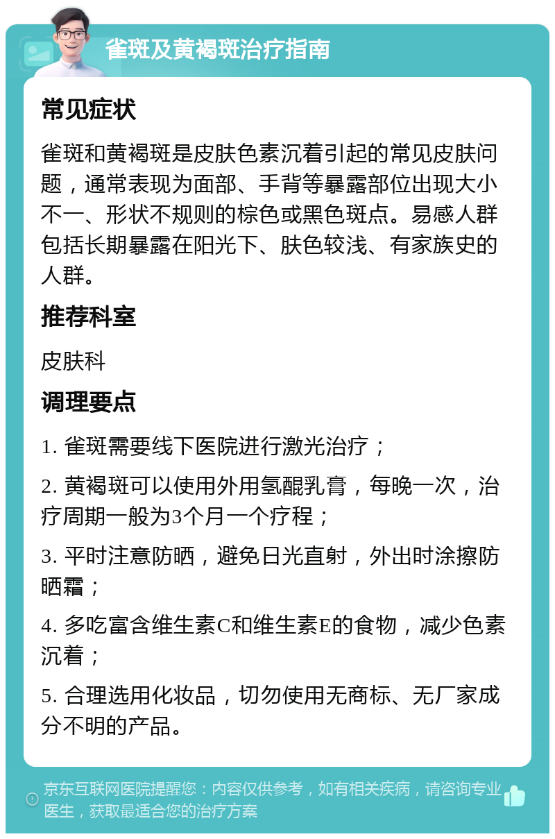 雀斑及黄褐斑治疗指南 常见症状 雀斑和黄褐斑是皮肤色素沉着引起的常见皮肤问题，通常表现为面部、手背等暴露部位出现大小不一、形状不规则的棕色或黑色斑点。易感人群包括长期暴露在阳光下、肤色较浅、有家族史的人群。 推荐科室 皮肤科 调理要点 1. 雀斑需要线下医院进行激光治疗； 2. 黄褐斑可以使用外用氢醌乳膏，每晚一次，治疗周期一般为3个月一个疗程； 3. 平时注意防晒，避免日光直射，外出时涂擦防晒霜； 4. 多吃富含维生素C和维生素E的食物，减少色素沉着； 5. 合理选用化妆品，切勿使用无商标、无厂家成分不明的产品。