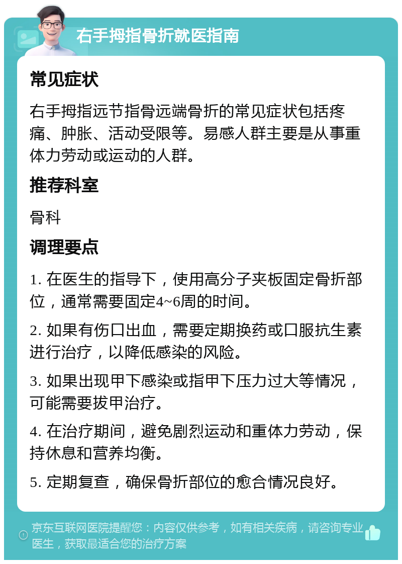 右手拇指骨折就医指南 常见症状 右手拇指远节指骨远端骨折的常见症状包括疼痛、肿胀、活动受限等。易感人群主要是从事重体力劳动或运动的人群。 推荐科室 骨科 调理要点 1. 在医生的指导下，使用高分子夹板固定骨折部位，通常需要固定4~6周的时间。 2. 如果有伤口出血，需要定期换药或口服抗生素进行治疗，以降低感染的风险。 3. 如果出现甲下感染或指甲下压力过大等情况，可能需要拔甲治疗。 4. 在治疗期间，避免剧烈运动和重体力劳动，保持休息和营养均衡。 5. 定期复查，确保骨折部位的愈合情况良好。