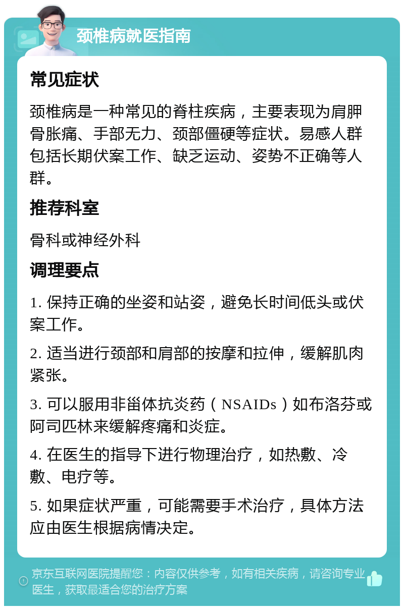 颈椎病就医指南 常见症状 颈椎病是一种常见的脊柱疾病，主要表现为肩胛骨胀痛、手部无力、颈部僵硬等症状。易感人群包括长期伏案工作、缺乏运动、姿势不正确等人群。 推荐科室 骨科或神经外科 调理要点 1. 保持正确的坐姿和站姿，避免长时间低头或伏案工作。 2. 适当进行颈部和肩部的按摩和拉伸，缓解肌肉紧张。 3. 可以服用非甾体抗炎药（NSAIDs）如布洛芬或阿司匹林来缓解疼痛和炎症。 4. 在医生的指导下进行物理治疗，如热敷、冷敷、电疗等。 5. 如果症状严重，可能需要手术治疗，具体方法应由医生根据病情决定。