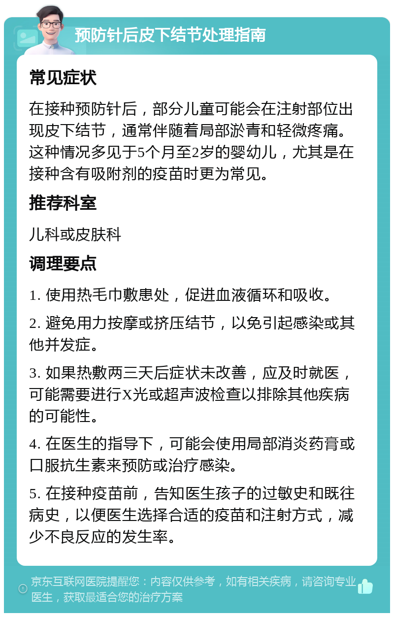 预防针后皮下结节处理指南 常见症状 在接种预防针后，部分儿童可能会在注射部位出现皮下结节，通常伴随着局部淤青和轻微疼痛。这种情况多见于5个月至2岁的婴幼儿，尤其是在接种含有吸附剂的疫苗时更为常见。 推荐科室 儿科或皮肤科 调理要点 1. 使用热毛巾敷患处，促进血液循环和吸收。 2. 避免用力按摩或挤压结节，以免引起感染或其他并发症。 3. 如果热敷两三天后症状未改善，应及时就医，可能需要进行X光或超声波检查以排除其他疾病的可能性。 4. 在医生的指导下，可能会使用局部消炎药膏或口服抗生素来预防或治疗感染。 5. 在接种疫苗前，告知医生孩子的过敏史和既往病史，以便医生选择合适的疫苗和注射方式，减少不良反应的发生率。