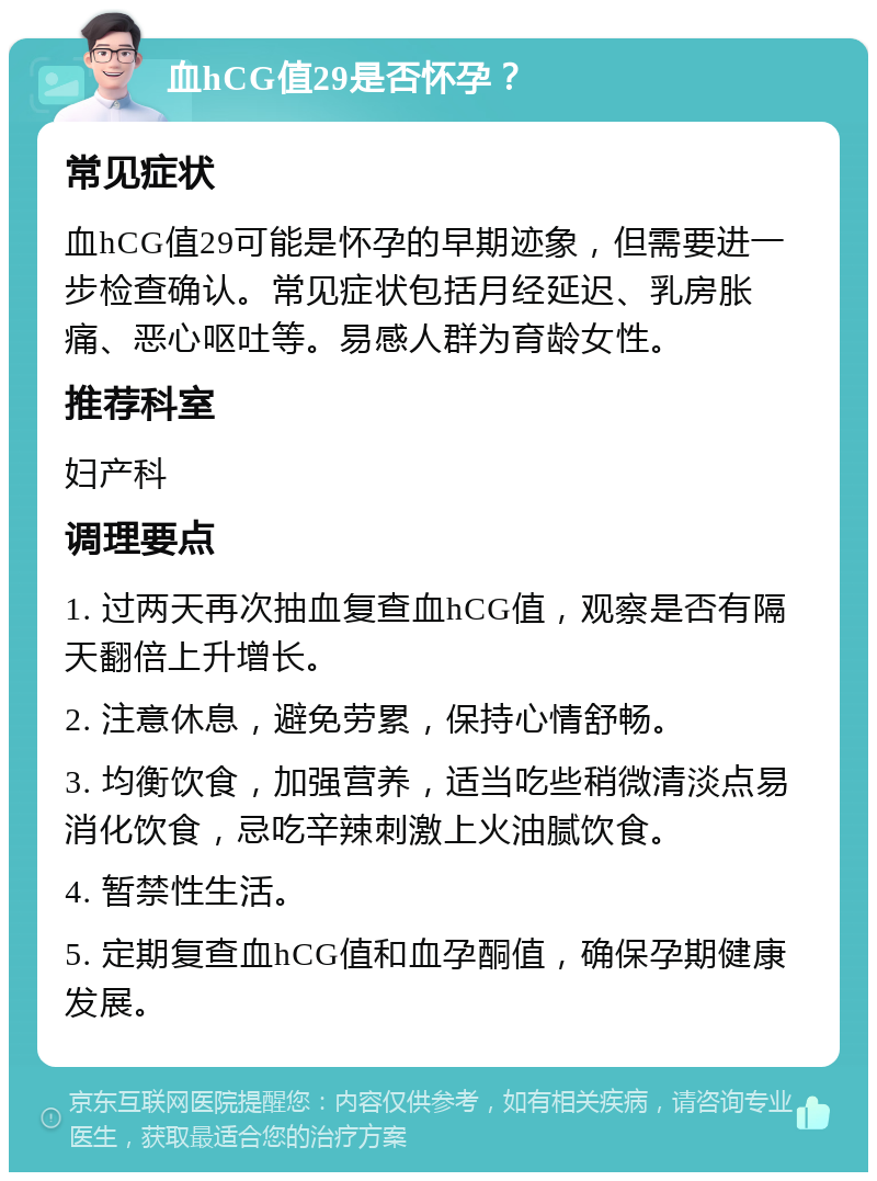 血hCG值29是否怀孕？ 常见症状 血hCG值29可能是怀孕的早期迹象，但需要进一步检查确认。常见症状包括月经延迟、乳房胀痛、恶心呕吐等。易感人群为育龄女性。 推荐科室 妇产科 调理要点 1. 过两天再次抽血复查血hCG值，观察是否有隔天翻倍上升增长。 2. 注意休息，避免劳累，保持心情舒畅。 3. 均衡饮食，加强营养，适当吃些稍微清淡点易消化饮食，忌吃辛辣刺激上火油腻饮食。 4. 暂禁性生活。 5. 定期复查血hCG值和血孕酮值，确保孕期健康发展。