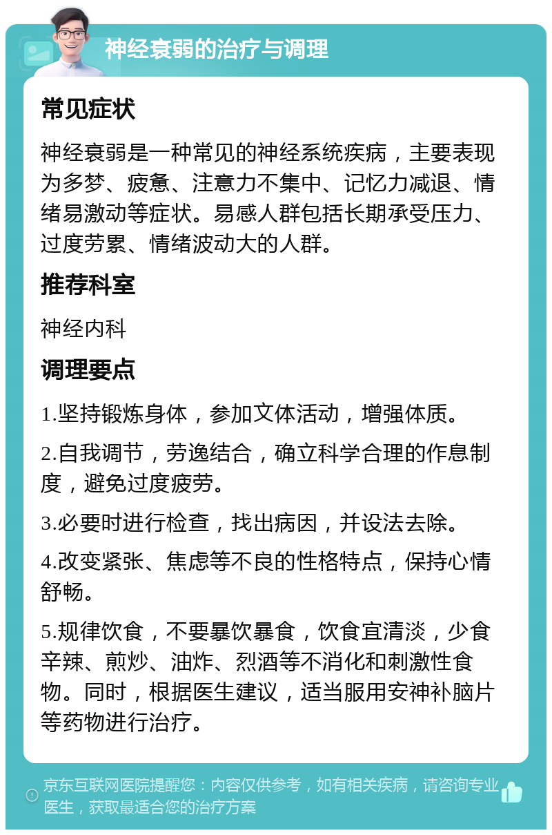 神经衰弱的治疗与调理 常见症状 神经衰弱是一种常见的神经系统疾病，主要表现为多梦、疲惫、注意力不集中、记忆力减退、情绪易激动等症状。易感人群包括长期承受压力、过度劳累、情绪波动大的人群。 推荐科室 神经内科 调理要点 1.坚持锻炼身体，参加文体活动，增强体质。 2.自我调节，劳逸结合，确立科学合理的作息制度，避免过度疲劳。 3.必要时进行检查，找出病因，并设法去除。 4.改变紧张、焦虑等不良的性格特点，保持心情舒畅。 5.规律饮食，不要暴饮暴食，饮食宜清淡，少食辛辣、煎炒、油炸、烈酒等不消化和刺激性食物。同时，根据医生建议，适当服用安神补脑片等药物进行治疗。