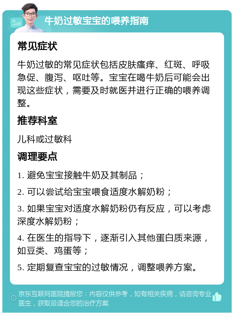 牛奶过敏宝宝的喂养指南 常见症状 牛奶过敏的常见症状包括皮肤瘙痒、红斑、呼吸急促、腹泻、呕吐等。宝宝在喝牛奶后可能会出现这些症状，需要及时就医并进行正确的喂养调整。 推荐科室 儿科或过敏科 调理要点 1. 避免宝宝接触牛奶及其制品； 2. 可以尝试给宝宝喂食适度水解奶粉； 3. 如果宝宝对适度水解奶粉仍有反应，可以考虑深度水解奶粉； 4. 在医生的指导下，逐渐引入其他蛋白质来源，如豆类、鸡蛋等； 5. 定期复查宝宝的过敏情况，调整喂养方案。