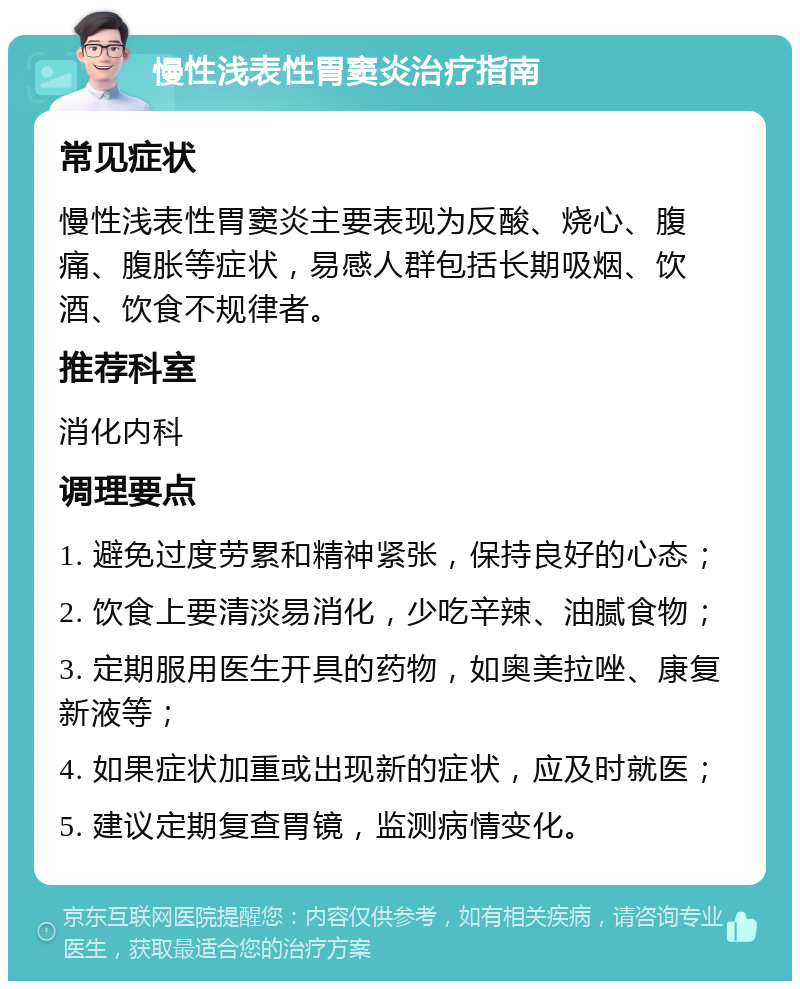 慢性浅表性胃窦炎治疗指南 常见症状 慢性浅表性胃窦炎主要表现为反酸、烧心、腹痛、腹胀等症状，易感人群包括长期吸烟、饮酒、饮食不规律者。 推荐科室 消化内科 调理要点 1. 避免过度劳累和精神紧张，保持良好的心态； 2. 饮食上要清淡易消化，少吃辛辣、油腻食物； 3. 定期服用医生开具的药物，如奥美拉唑、康复新液等； 4. 如果症状加重或出现新的症状，应及时就医； 5. 建议定期复查胃镜，监测病情变化。