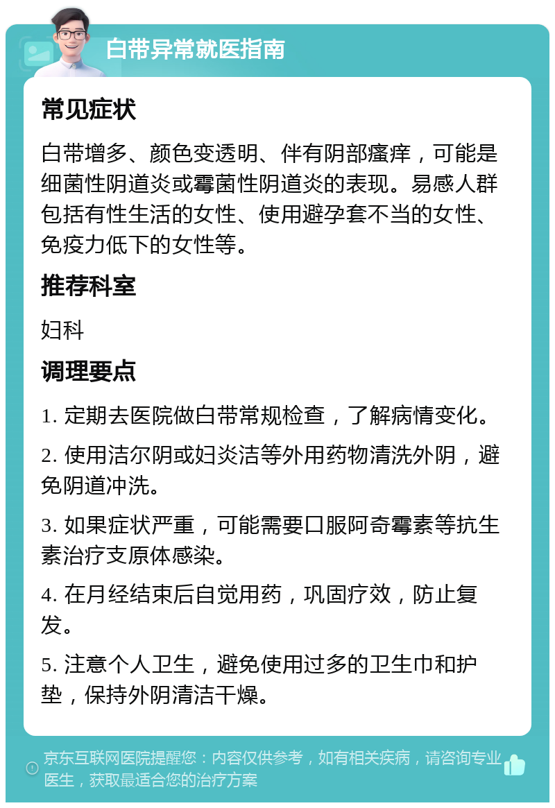 白带异常就医指南 常见症状 白带增多、颜色变透明、伴有阴部瘙痒，可能是细菌性阴道炎或霉菌性阴道炎的表现。易感人群包括有性生活的女性、使用避孕套不当的女性、免疫力低下的女性等。 推荐科室 妇科 调理要点 1. 定期去医院做白带常规检查，了解病情变化。 2. 使用洁尔阴或妇炎洁等外用药物清洗外阴，避免阴道冲洗。 3. 如果症状严重，可能需要口服阿奇霉素等抗生素治疗支原体感染。 4. 在月经结束后自觉用药，巩固疗效，防止复发。 5. 注意个人卫生，避免使用过多的卫生巾和护垫，保持外阴清洁干燥。