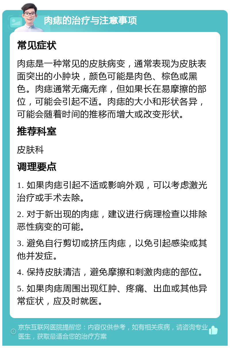 肉痣的治疗与注意事项 常见症状 肉痣是一种常见的皮肤病变，通常表现为皮肤表面突出的小肿块，颜色可能是肉色、棕色或黑色。肉痣通常无痛无痒，但如果长在易摩擦的部位，可能会引起不适。肉痣的大小和形状各异，可能会随着时间的推移而增大或改变形状。 推荐科室 皮肤科 调理要点 1. 如果肉痣引起不适或影响外观，可以考虑激光治疗或手术去除。 2. 对于新出现的肉痣，建议进行病理检查以排除恶性病变的可能。 3. 避免自行剪切或挤压肉痣，以免引起感染或其他并发症。 4. 保持皮肤清洁，避免摩擦和刺激肉痣的部位。 5. 如果肉痣周围出现红肿、疼痛、出血或其他异常症状，应及时就医。