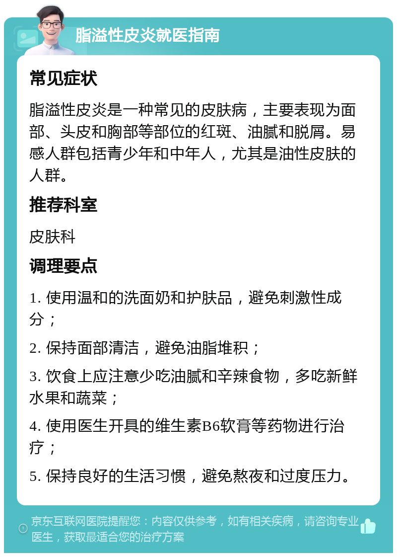 脂溢性皮炎就医指南 常见症状 脂溢性皮炎是一种常见的皮肤病，主要表现为面部、头皮和胸部等部位的红斑、油腻和脱屑。易感人群包括青少年和中年人，尤其是油性皮肤的人群。 推荐科室 皮肤科 调理要点 1. 使用温和的洗面奶和护肤品，避免刺激性成分； 2. 保持面部清洁，避免油脂堆积； 3. 饮食上应注意少吃油腻和辛辣食物，多吃新鲜水果和蔬菜； 4. 使用医生开具的维生素B6软膏等药物进行治疗； 5. 保持良好的生活习惯，避免熬夜和过度压力。