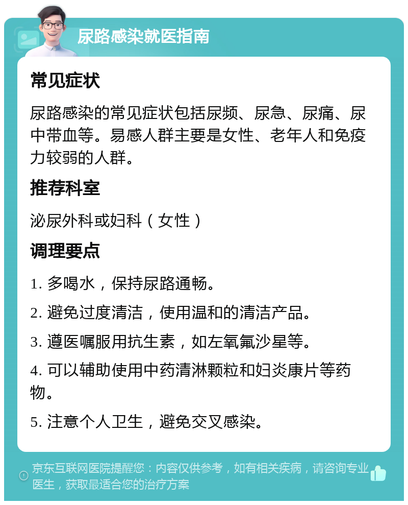 尿路感染就医指南 常见症状 尿路感染的常见症状包括尿频、尿急、尿痛、尿中带血等。易感人群主要是女性、老年人和免疫力较弱的人群。 推荐科室 泌尿外科或妇科（女性） 调理要点 1. 多喝水，保持尿路通畅。 2. 避免过度清洁，使用温和的清洁产品。 3. 遵医嘱服用抗生素，如左氧氟沙星等。 4. 可以辅助使用中药清淋颗粒和妇炎康片等药物。 5. 注意个人卫生，避免交叉感染。