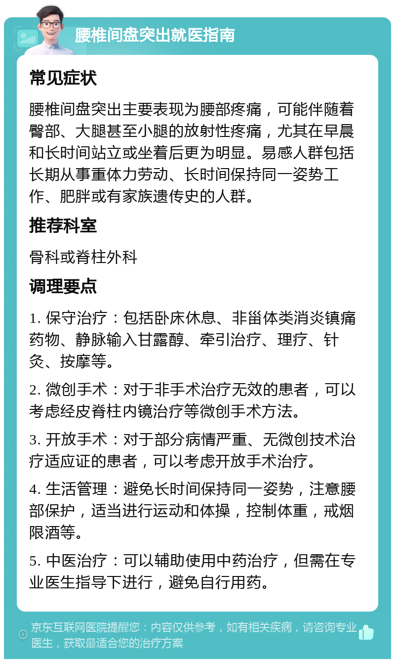 腰椎间盘突出就医指南 常见症状 腰椎间盘突出主要表现为腰部疼痛，可能伴随着臀部、大腿甚至小腿的放射性疼痛，尤其在早晨和长时间站立或坐着后更为明显。易感人群包括长期从事重体力劳动、长时间保持同一姿势工作、肥胖或有家族遗传史的人群。 推荐科室 骨科或脊柱外科 调理要点 1. 保守治疗：包括卧床休息、非甾体类消炎镇痛药物、静脉输入甘露醇、牵引治疗、理疗、针灸、按摩等。 2. 微创手术：对于非手术治疗无效的患者，可以考虑经皮脊柱内镜治疗等微创手术方法。 3. 开放手术：对于部分病情严重、无微创技术治疗适应证的患者，可以考虑开放手术治疗。 4. 生活管理：避免长时间保持同一姿势，注意腰部保护，适当进行运动和体操，控制体重，戒烟限酒等。 5. 中医治疗：可以辅助使用中药治疗，但需在专业医生指导下进行，避免自行用药。