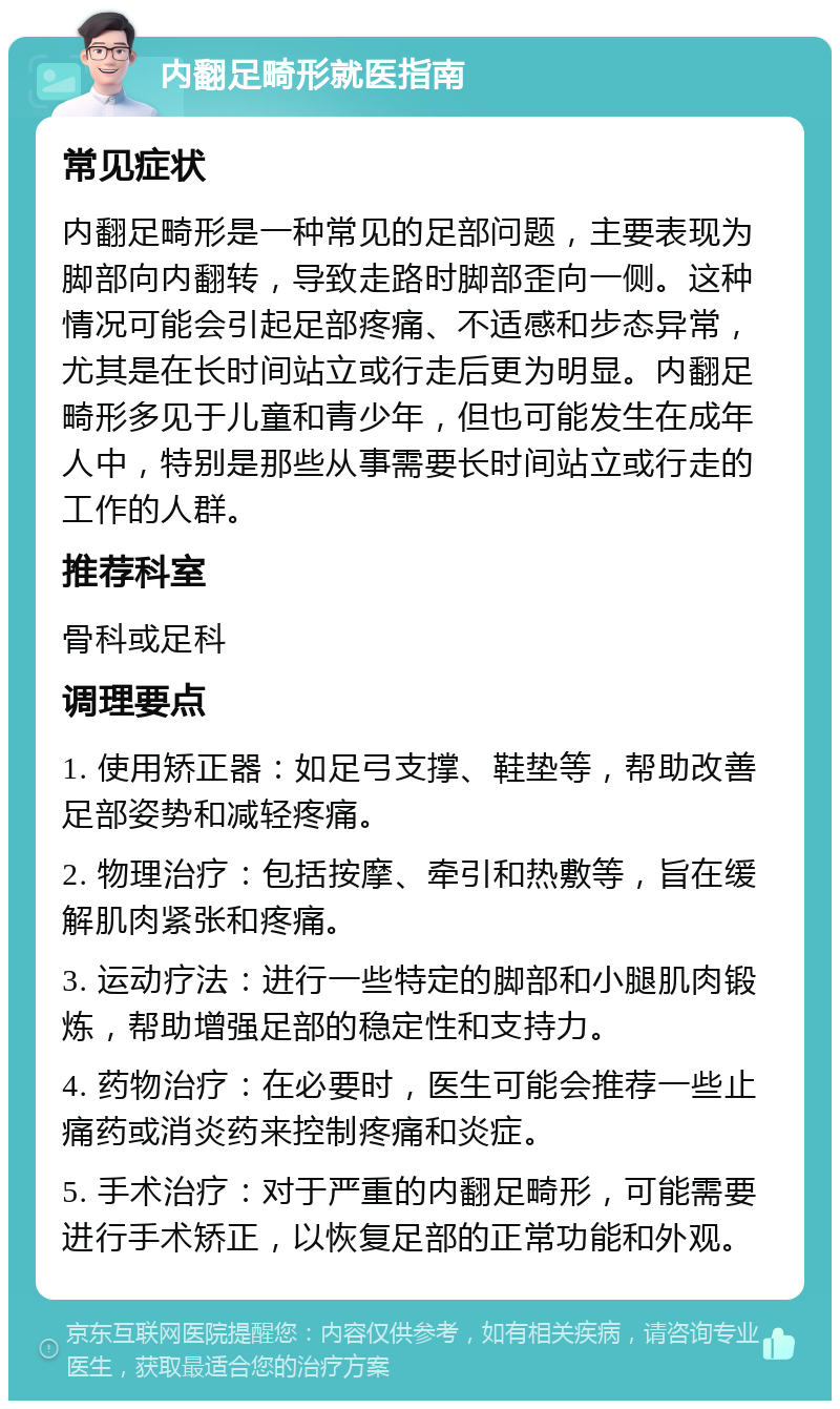 内翻足畸形就医指南 常见症状 内翻足畸形是一种常见的足部问题，主要表现为脚部向内翻转，导致走路时脚部歪向一侧。这种情况可能会引起足部疼痛、不适感和步态异常，尤其是在长时间站立或行走后更为明显。内翻足畸形多见于儿童和青少年，但也可能发生在成年人中，特别是那些从事需要长时间站立或行走的工作的人群。 推荐科室 骨科或足科 调理要点 1. 使用矫正器：如足弓支撑、鞋垫等，帮助改善足部姿势和减轻疼痛。 2. 物理治疗：包括按摩、牵引和热敷等，旨在缓解肌肉紧张和疼痛。 3. 运动疗法：进行一些特定的脚部和小腿肌肉锻炼，帮助增强足部的稳定性和支持力。 4. 药物治疗：在必要时，医生可能会推荐一些止痛药或消炎药来控制疼痛和炎症。 5. 手术治疗：对于严重的内翻足畸形，可能需要进行手术矫正，以恢复足部的正常功能和外观。