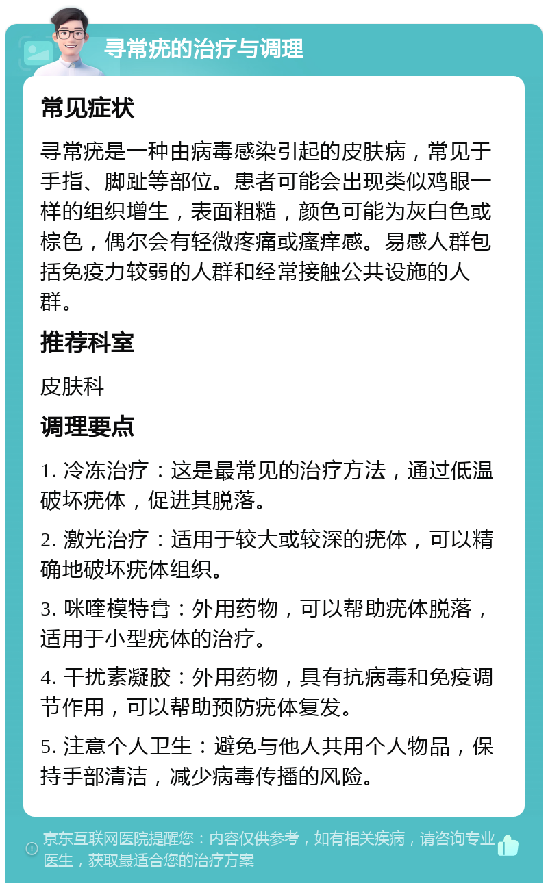 寻常疣的治疗与调理 常见症状 寻常疣是一种由病毒感染引起的皮肤病，常见于手指、脚趾等部位。患者可能会出现类似鸡眼一样的组织增生，表面粗糙，颜色可能为灰白色或棕色，偶尔会有轻微疼痛或瘙痒感。易感人群包括免疫力较弱的人群和经常接触公共设施的人群。 推荐科室 皮肤科 调理要点 1. 冷冻治疗：这是最常见的治疗方法，通过低温破坏疣体，促进其脱落。 2. 激光治疗：适用于较大或较深的疣体，可以精确地破坏疣体组织。 3. 咪喹模特膏：外用药物，可以帮助疣体脱落，适用于小型疣体的治疗。 4. 干扰素凝胶：外用药物，具有抗病毒和免疫调节作用，可以帮助预防疣体复发。 5. 注意个人卫生：避免与他人共用个人物品，保持手部清洁，减少病毒传播的风险。