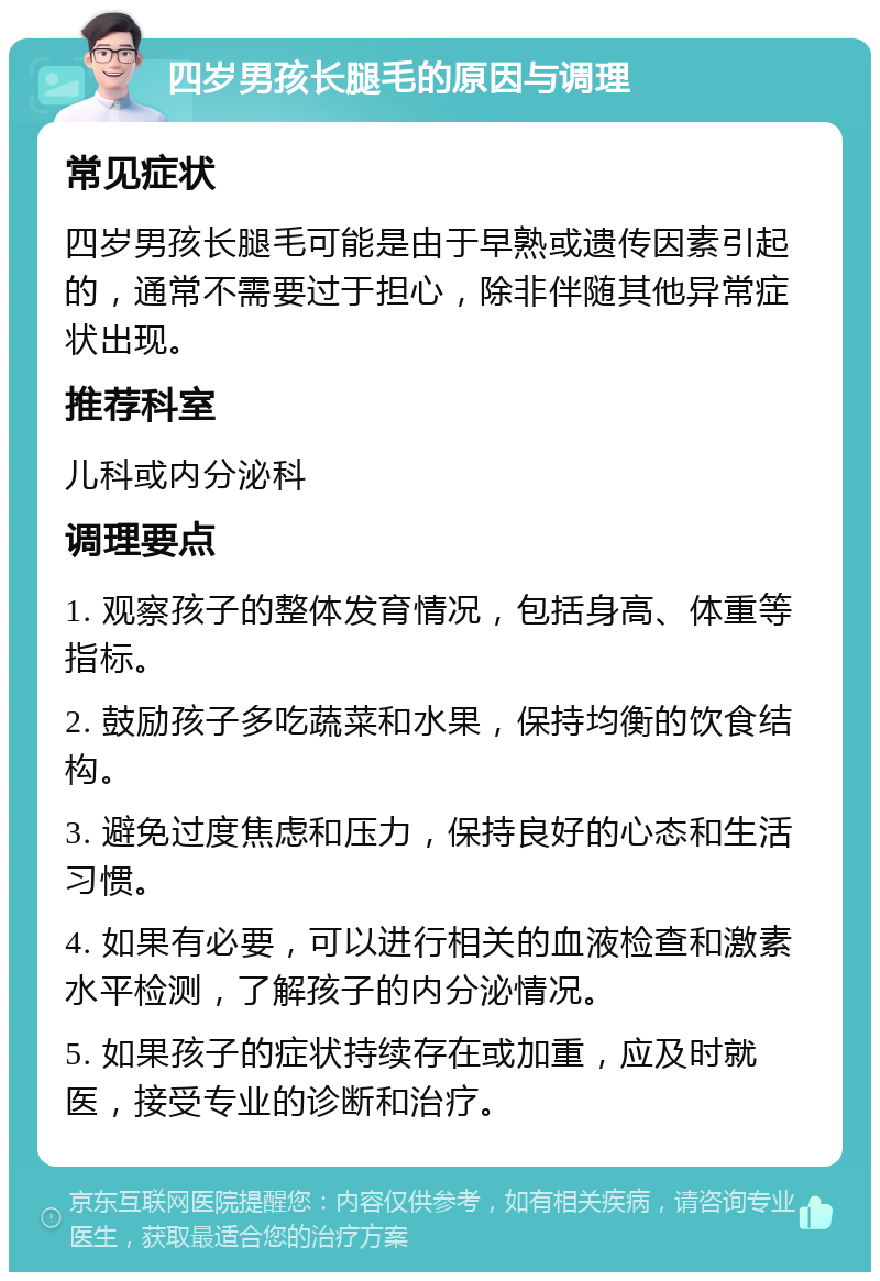 四岁男孩长腿毛的原因与调理 常见症状 四岁男孩长腿毛可能是由于早熟或遗传因素引起的，通常不需要过于担心，除非伴随其他异常症状出现。 推荐科室 儿科或内分泌科 调理要点 1. 观察孩子的整体发育情况，包括身高、体重等指标。 2. 鼓励孩子多吃蔬菜和水果，保持均衡的饮食结构。 3. 避免过度焦虑和压力，保持良好的心态和生活习惯。 4. 如果有必要，可以进行相关的血液检查和激素水平检测，了解孩子的内分泌情况。 5. 如果孩子的症状持续存在或加重，应及时就医，接受专业的诊断和治疗。