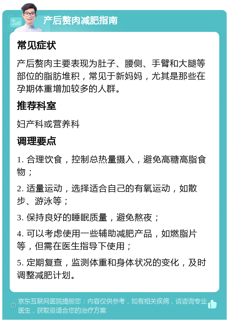 产后赘肉减肥指南 常见症状 产后赘肉主要表现为肚子、腰侧、手臂和大腿等部位的脂肪堆积，常见于新妈妈，尤其是那些在孕期体重增加较多的人群。 推荐科室 妇产科或营养科 调理要点 1. 合理饮食，控制总热量摄入，避免高糖高脂食物； 2. 适量运动，选择适合自己的有氧运动，如散步、游泳等； 3. 保持良好的睡眠质量，避免熬夜； 4. 可以考虑使用一些辅助减肥产品，如燃脂片等，但需在医生指导下使用； 5. 定期复查，监测体重和身体状况的变化，及时调整减肥计划。