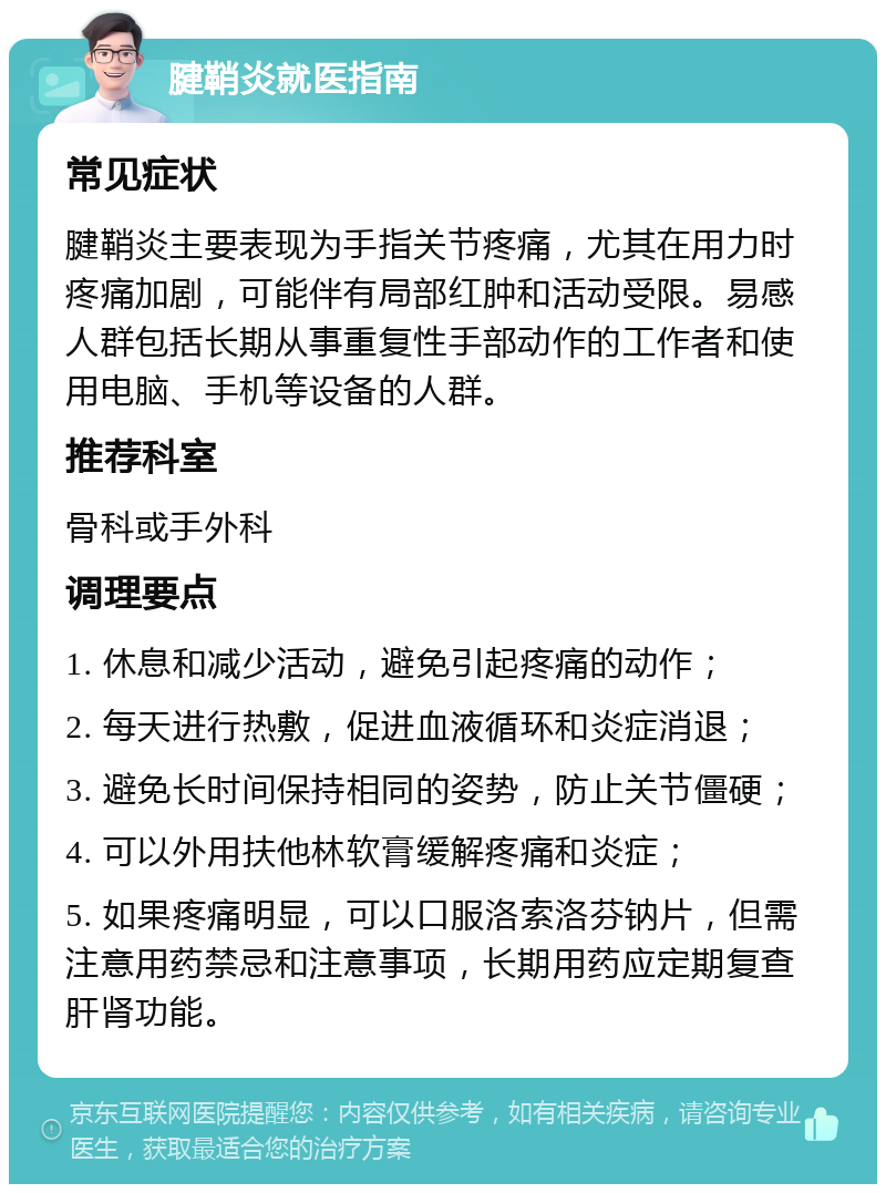 腱鞘炎就医指南 常见症状 腱鞘炎主要表现为手指关节疼痛，尤其在用力时疼痛加剧，可能伴有局部红肿和活动受限。易感人群包括长期从事重复性手部动作的工作者和使用电脑、手机等设备的人群。 推荐科室 骨科或手外科 调理要点 1. 休息和减少活动，避免引起疼痛的动作； 2. 每天进行热敷，促进血液循环和炎症消退； 3. 避免长时间保持相同的姿势，防止关节僵硬； 4. 可以外用扶他林软膏缓解疼痛和炎症； 5. 如果疼痛明显，可以口服洛索洛芬钠片，但需注意用药禁忌和注意事项，长期用药应定期复查肝肾功能。