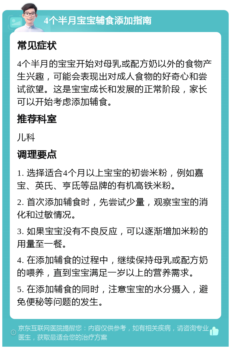 4个半月宝宝辅食添加指南 常见症状 4个半月的宝宝开始对母乳或配方奶以外的食物产生兴趣，可能会表现出对成人食物的好奇心和尝试欲望。这是宝宝成长和发展的正常阶段，家长可以开始考虑添加辅食。 推荐科室 儿科 调理要点 1. 选择适合4个月以上宝宝的初尝米粉，例如嘉宝、英氏、亨氐等品牌的有机高铁米粉。 2. 首次添加辅食时，先尝试少量，观察宝宝的消化和过敏情况。 3. 如果宝宝没有不良反应，可以逐渐增加米粉的用量至一餐。 4. 在添加辅食的过程中，继续保持母乳或配方奶的喂养，直到宝宝满足一岁以上的营养需求。 5. 在添加辅食的同时，注意宝宝的水分摄入，避免便秘等问题的发生。