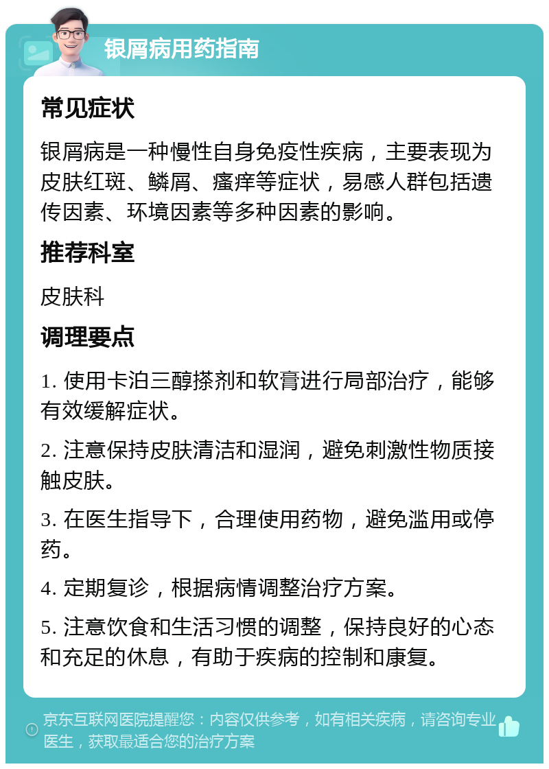 银屑病用药指南 常见症状 银屑病是一种慢性自身免疫性疾病，主要表现为皮肤红斑、鳞屑、瘙痒等症状，易感人群包括遗传因素、环境因素等多种因素的影响。 推荐科室 皮肤科 调理要点 1. 使用卡泊三醇搽剂和软膏进行局部治疗，能够有效缓解症状。 2. 注意保持皮肤清洁和湿润，避免刺激性物质接触皮肤。 3. 在医生指导下，合理使用药物，避免滥用或停药。 4. 定期复诊，根据病情调整治疗方案。 5. 注意饮食和生活习惯的调整，保持良好的心态和充足的休息，有助于疾病的控制和康复。