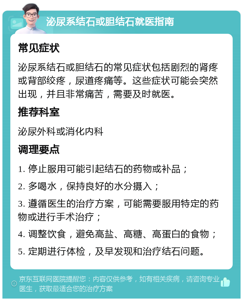 泌尿系结石或胆结石就医指南 常见症状 泌尿系结石或胆结石的常见症状包括剧烈的肾疼或背部绞疼，尿道疼痛等。这些症状可能会突然出现，并且非常痛苦，需要及时就医。 推荐科室 泌尿外科或消化内科 调理要点 1. 停止服用可能引起结石的药物或补品； 2. 多喝水，保持良好的水分摄入； 3. 遵循医生的治疗方案，可能需要服用特定的药物或进行手术治疗； 4. 调整饮食，避免高盐、高糖、高蛋白的食物； 5. 定期进行体检，及早发现和治疗结石问题。