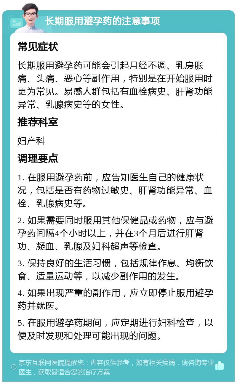 长期服用避孕药的注意事项 常见症状 长期服用避孕药可能会引起月经不调、乳房胀痛、头痛、恶心等副作用，特别是在开始服用时更为常见。易感人群包括有血栓病史、肝肾功能异常、乳腺病史等的女性。 推荐科室 妇产科 调理要点 1. 在服用避孕药前，应告知医生自己的健康状况，包括是否有药物过敏史、肝肾功能异常、血栓、乳腺病史等。 2. 如果需要同时服用其他保健品或药物，应与避孕药间隔4个小时以上，并在3个月后进行肝肾功、凝血、乳腺及妇科超声等检查。 3. 保持良好的生活习惯，包括规律作息、均衡饮食、适量运动等，以减少副作用的发生。 4. 如果出现严重的副作用，应立即停止服用避孕药并就医。 5. 在服用避孕药期间，应定期进行妇科检查，以便及时发现和处理可能出现的问题。