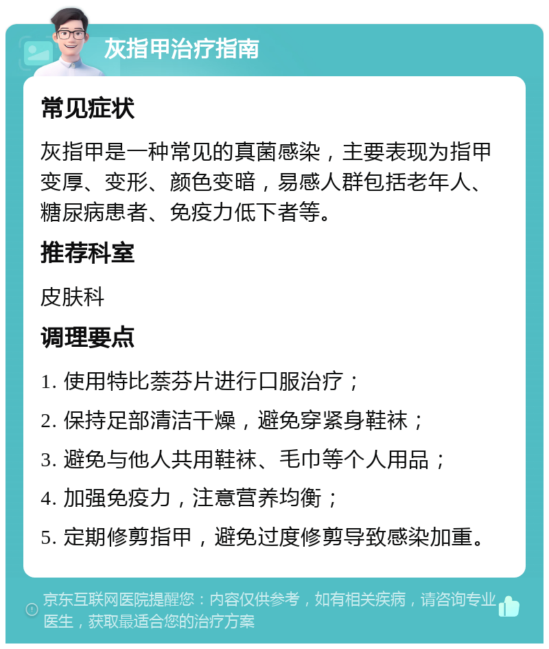 灰指甲治疗指南 常见症状 灰指甲是一种常见的真菌感染，主要表现为指甲变厚、变形、颜色变暗，易感人群包括老年人、糖尿病患者、免疫力低下者等。 推荐科室 皮肤科 调理要点 1. 使用特比萘芬片进行口服治疗； 2. 保持足部清洁干燥，避免穿紧身鞋袜； 3. 避免与他人共用鞋袜、毛巾等个人用品； 4. 加强免疫力，注意营养均衡； 5. 定期修剪指甲，避免过度修剪导致感染加重。